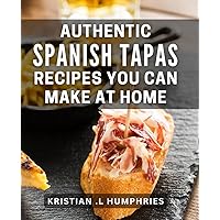 Authentic Spanish Tapas Recipes You Can Make At Home: Discover Delicious and Easy-to-Follow Tapas Recipes for Foodies and Home Cooks