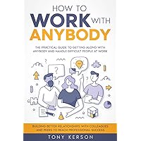 How to Work with Anybody: The Practical Guide to Getting Along with Anybody and Handle Difficult People at Work, Building Better Relationships with Colleagues and Peers to Reach Professional Success