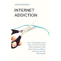 Internet Addiction: How To Stop Wasting Your Time In Front Of Your Computer And Start To Live A More Fulfilled Life The Real World