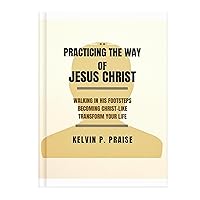 PRACTICING THE WAY OF JESUS CHRIST : Walking in His Footsteps. Becoming Christ-Like. Transform Your Life. PRACTICING THE WAY OF JESUS CHRIST : Walking in His Footsteps. Becoming Christ-Like. Transform Your Life. Kindle Paperback