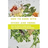 How To Cook With Spices And Herbs- Keys You Need To Easily Unlock Your Creative Success In The Kitchen: Herbs And Spices For Beginners How To Cook With Spices And Herbs- Keys You Need To Easily Unlock Your Creative Success In The Kitchen: Herbs And Spices For Beginners Paperback Kindle
