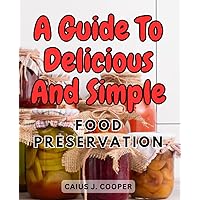 A Guide to Delicious and Simple Food Preservation: Discover the Art of Home Preservation with Step-by-Step Techniques and Mouthwatering Recipes