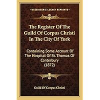 The Register Of The Guild Of Corpus Christi In The City Of York: Containing Some Account Of The Hospital Of St. Thomas Of Canterbury (1872) The Register Of The Guild Of Corpus Christi In The City Of York: Containing Some Account Of The Hospital Of St. Thomas Of Canterbury (1872) Paperback