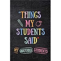 Things My Students Said My Quotable Students Journal: A Notebook For Teachers To Write Down the Crazy, Funny and Memorable Quotes Their Students Say, ... on Teacher Appreciation Day or Any Occasions