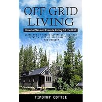 Off Grid Living: How to Plan and Execute Living Off the Grid (Learn How to Thrive Living Off the Grid Create a Life of Self Sufficiency and Freedom)