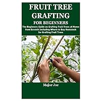 FRUIT TREE GRAFTING FOR BEGINNERS: The Beginners Guide on Grafting Fruit Trees at Home from Scratch Including Where to Buy Rootstock for Grafting Fruit Trees