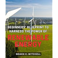 Beginners' Blueprint to Harness the Power of Renewable Energy: Discover How to Maximize the Potential of Renewable Energy with this Comprehensive Guide for Novices