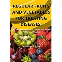 REGULAR FRUITS AND VEGETABLES FOR TREATING DISEASES: THE MOST EFFECTIVE METHOD TO SOLVE YOUR HEALTH PROBLEMS WITH FRUITS