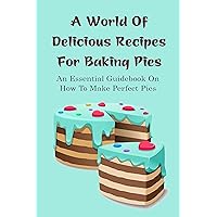 A World Of Delicious Recipes For Baking Pies: An Essential Guidebook On How To Make Perfect Pies: Fresh-Baked Pies Recipes