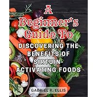 A Beginner's Guide to Discovering the Benefits of Sirtuin-Activating Foods: Embark on a Journey of Health and Well-Being with Nutrient-Rich Foods and Simple Lifestyle Changes