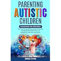 Parenting Autistic Children: Navigating the Spectrum: Help Them through Meltdowns, Foster Social Skills, Manage Special Education Plans, and Advocate for the Services They Deserve