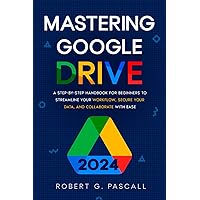 Mastering Google Drive: A Step-by-Step Handbook for Beginners to Streamline Your Workflow, Secure Your Data, and Collaborate with Ease