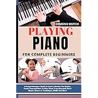 PLAYING PIANO FOR COMPLETE BEGINNERS : A Comprehensive Guide To Learn, Master The Basics, Teach Yourself How To Play Piano From Scratch, Read Music, Theory & Technique, Skills And More
