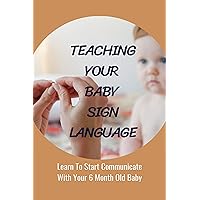 Teaching Your Baby Sign Language: Learn To Start Communicate With Your 6 Month Old Baby: Teaching Babies Sign Language Before Speech