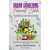 The Urban Gardening and Farming Bible: A Comprehensive Practical Guide to Developing a Self Sufficient Inner City Tight Space Garden: Theory, Design, ... and More (The Gardening Mastery Project)
