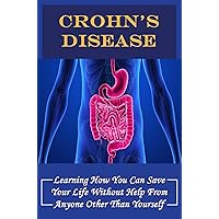 Crohn's Disease: Learning How You Can Save Your Life Without Help From Anyone Other Than Yourself