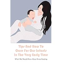 Tips And How To Care For Our Infants In The Very Early Time: What We Should Know About Breastfeeding: Everything About Breastfeeding