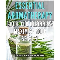 Essential Aromatherapy Guide for Beginners - Maximize Your Senses!: Unlock the Power of Natural Scents - A Comprehensive Beginner's Guide to Aromatherapy for Maximum Sensory Benefits!