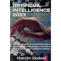 ARTIFICIAL INTELLIGENCE 2023: The ultimate guide to navigating the future of technology, trends, business, and ethical frontiers in the age of intelligent machines.
