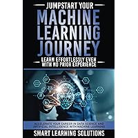 JUMPSTART YOUR MACHINE LEARNING JOURNEY: LEARN EFFORTLESSLY, EVEN WITH NO PRIOR EXPERIENCE: ACCELERATE YOUR CAREER IN DATA SCIENCE AND ARTIFICIAL INTELLIGENCE WITH MACHINE LEARNING