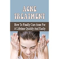 Acne Treatment: How To Finally Cure Acne For A Lifetime Quickly And Easily