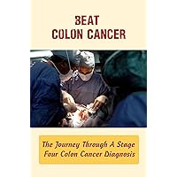 Beat Colon Cancer: The Journey Through A Stage Four Colon Cancer Diagnosis