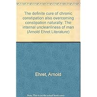 The definite cure of chronic constipation also overcoming constipation naturally: The internal uncleanliness of man (Arnold Ehret Literature)