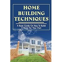 Home Building Techniques: A Book Guide On How To Build A Home For Your Own: How Much Does It Cost To Build A House