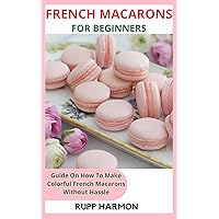 FRENCH MACARONS FOR BEGINNERS: Guide On How To Make Colorful French Macarons Without Hassle FRENCH MACARONS FOR BEGINNERS: Guide On How To Make Colorful French Macarons Without Hassle Kindle Paperback