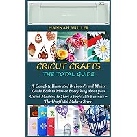 CRICUT CRAFTS: THE TOTAL GUIDE: A Complete Illustrated Beginner’s and Maker Guide Book to Master Everything about your Cricut Machine to Start a Profitable Business – The Unofficial Makers Secret