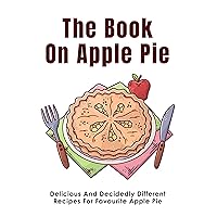 The Book On Apple Pie: Delicious And Decidedly Different Recipes For Favourite Apple Pie: Apple Pie Cookbook Recipes