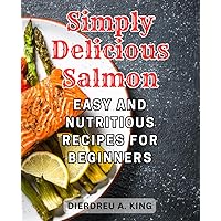 Simply Delicious Salmon: Easy and Nutritious Recipes for Beginners: Explore the World of Healthy Eating with Flavorful and Wholesome Salmon Dishes