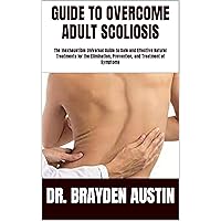 GUIDE TO OVERCOME ADULT SCOLIOSIS: The Inexhaustible Universal Guide to Safe and Effective Natural Treatments for the Elimination, Prevention, and Treatment of Symptoms GUIDE TO OVERCOME ADULT SCOLIOSIS: The Inexhaustible Universal Guide to Safe and Effective Natural Treatments for the Elimination, Prevention, and Treatment of Symptoms Kindle Paperback