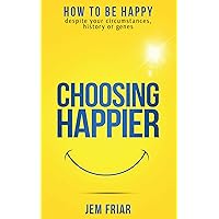 Choosing Happier: How To Be Happy Despite Your Circumstances, History Or Genes (The Practical Happiness Series Book 1)