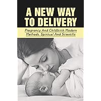 A New Way To Delivery: Pregnancy And Childbirth Modern Methods, Spiritual And Scientific
