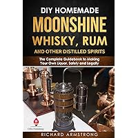 DIY Homemade Moonshine, Whisky, Rum, and Other Distilled Spirits: The Complete Guidebook to Making Your Own Liquor, Safely and Legally