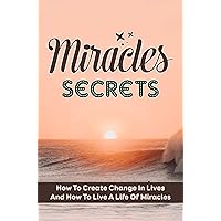 Miracles Secrets: How To Create Change In Lives And How To Live A Life Of Miracles