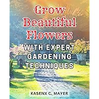 Grow beautiful flowers with expert gardening techniques: Flower Gardening Secrets Revealed: Cultivate Exquisite Blooms and Create Breathtaking Bouquets Effortlessly