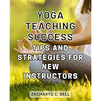Yoga Teaching Success: Tips and Strategies for New Instructors: Empowering New Yoga Teachers to Inspire and Thrive in the Studio