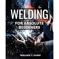 Welding For Absolute Beginners: Master the Art of Joining Metal with Confidence | A Comprehensive Guide to Starting Your Welding Journey in Metal Fabrication with No Prior Experience
