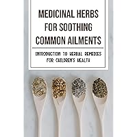 Medicinal Herbs For Soothing Common Ailments: Introduction To Herbal Remedies For Children's Health