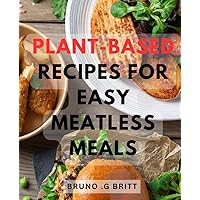 Plant-Based Recipes For Easy Meatless Meals: Delicious and Nutritious Plant-Powered Creations for Effortless Meat-Free Dining