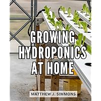 Growing Hydroponics At Home: The Ultimate Guide to Create a Soilless Hydroponic System | Grow a Bounty of Vegetables and Herbs with Step-by-Step Instructions for Hydroponic Success