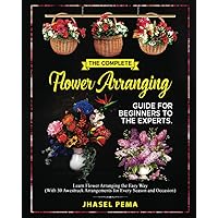 The Complet Flower Arranging Guide for Beginners to The Experts: Learn Flower Arranging the Easy Way (With 30 Awestruck Arrangements for Every Season and Occasion)