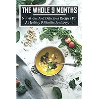 The Whole 9 Months: Nutritious And Delicious Recipes For A Healthy 9 Months And Beyond