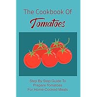 The Cookbook Of Tomatoes: Step By Step Guide To Prepare Tomatoes For Home-Cooked Meals: Methods For Making Homemade Meals Using Tomatoes