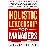 Holistic Leadership for Managers: Harness Your Inner Growth to Empower Your Team, Ignite Passion and Creativity, and Shape a Culture of Success
