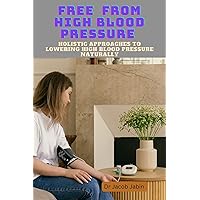 Free From High Blood Pressure : Holistic Approaches to Lowering High Blood Pressure Naturally