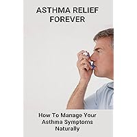 Asthma Relief Forever: How To Manage Your Asthma Symptoms Naturally: How To Cure Asthma Forever Asthma Relief Forever: How To Manage Your Asthma Symptoms Naturally: How To Cure Asthma Forever Kindle Paperback