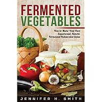Fermented Vegetables: How to Make Your Own Sauerkraut, Kimchi, Fermented Pickles and Salsa
